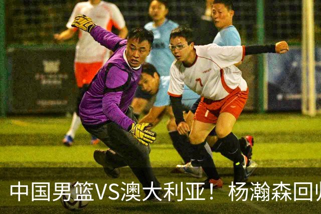 中国男篮VS澳大利亚！杨瀚森回归首秀，搭档王俊杰，CCTV5直播