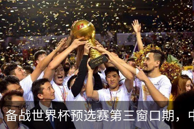 备战世界杯预选赛第三窗口期，中国男篮开启新一期集训